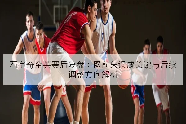 石宇奇全英赛后复盘：网前失误成关键与后续调整方向解析