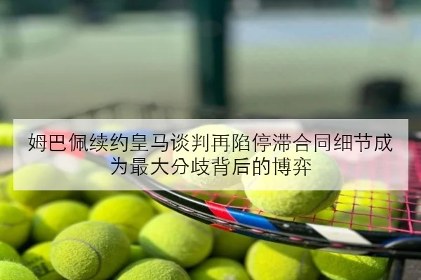 姆巴佩续约皇马谈判再陷停滞合同细节成为最大分歧背后的博弈
